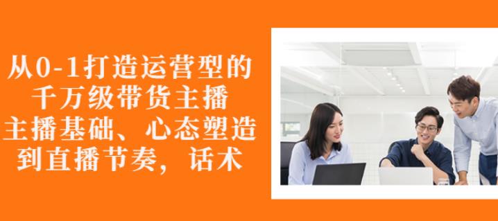 从0-1打造运营型的带货主播：主播基础、心态塑造，能力培养到直播节奏，话术进行全面讲解-启创网