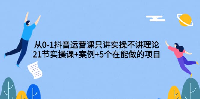 从0-1抖音运营课只讲实操不讲理论：21节实操课 案例 5个在能做的项目-启创网