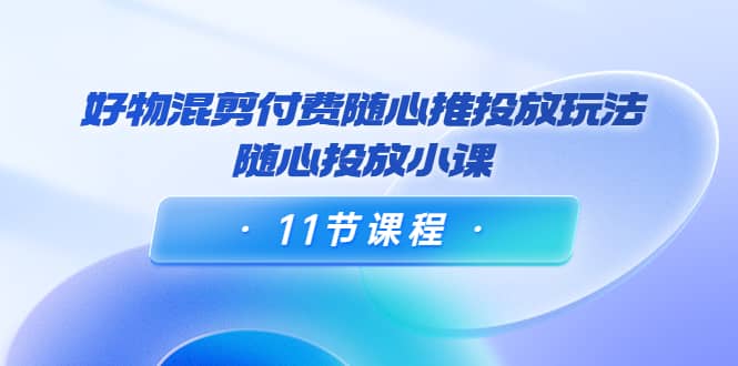 好物混剪付费随心推投放玩法，随心投放小课（11节课程）-启创网