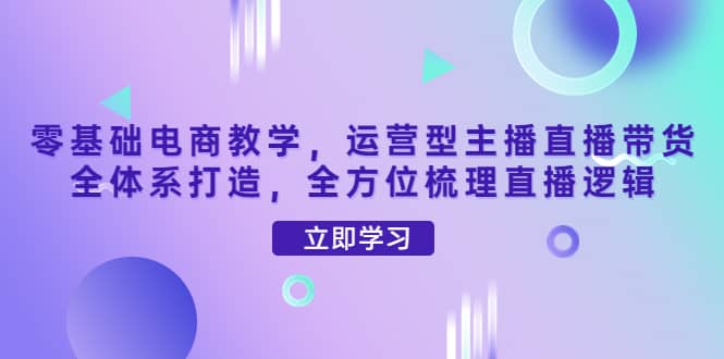 零基础电商教学，运营型主播直播带货全体系打造，全方位梳理直播逻辑-启创网