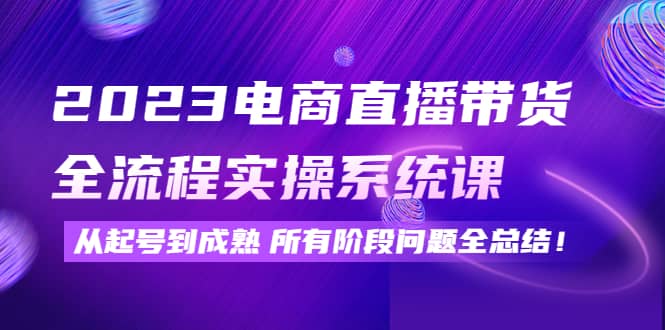 2023电商直播带货全流程实操系统课：从起号到成熟所有阶段问题全总结-启创网