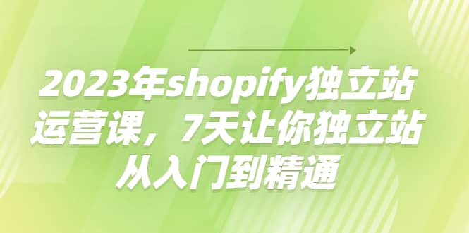 2023年shopify独立站运营课，7天让你独立站从入门到精通-启创网