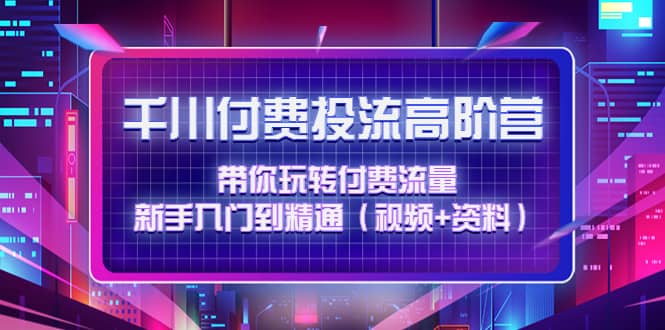 千川付费投流高阶训练营：带你玩转付费流量，新手入门到精通（视频 资料）-启创网