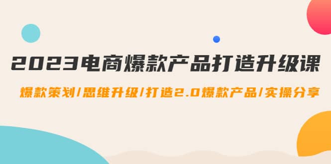 2023电商爆款产品打造升级课：爆款策划/思维升级/打造2.0爆款产品/【推荐】-启创网