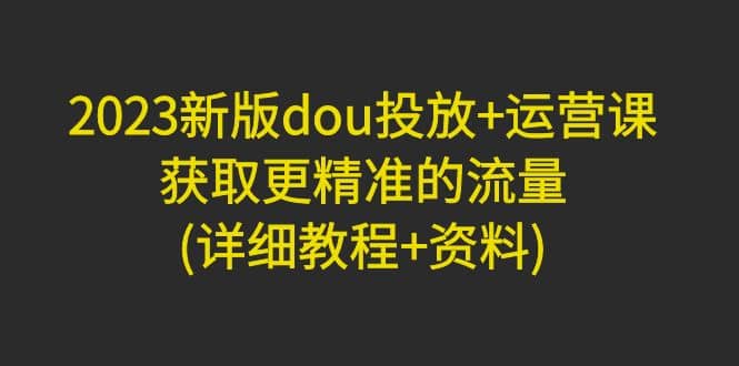 2023新版dou投放 运营课：获取更精准的流量(详细教程 资料)无水印-启创网