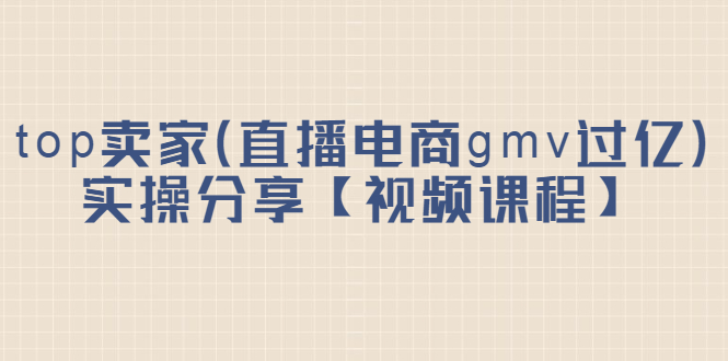 top卖家（直播电商gmv过亿）实操分享【视频课程】-启创网