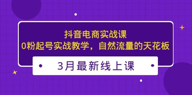 3月最新抖音电商实战课：0粉起号实战教学，自然流量的天花板-启创网