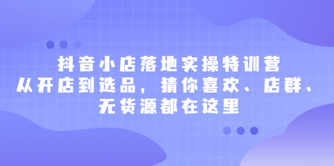 抖音小店落地实操特训营，从开店到选品，猜你喜欢、店群、无货源都在这里-启创网