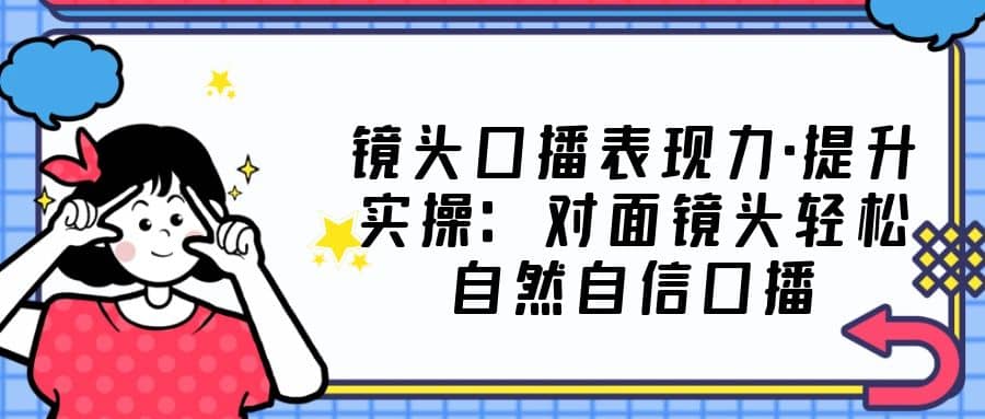 镜头口播表现力·提升实操：对面镜头轻松自然自信口播（23节课）-启创网