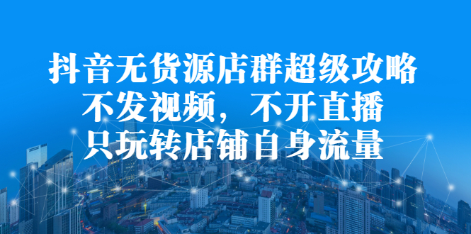 抖音无货源店群超级攻略：不发视频，不开直播，只玩转店铺自身流量-启创网