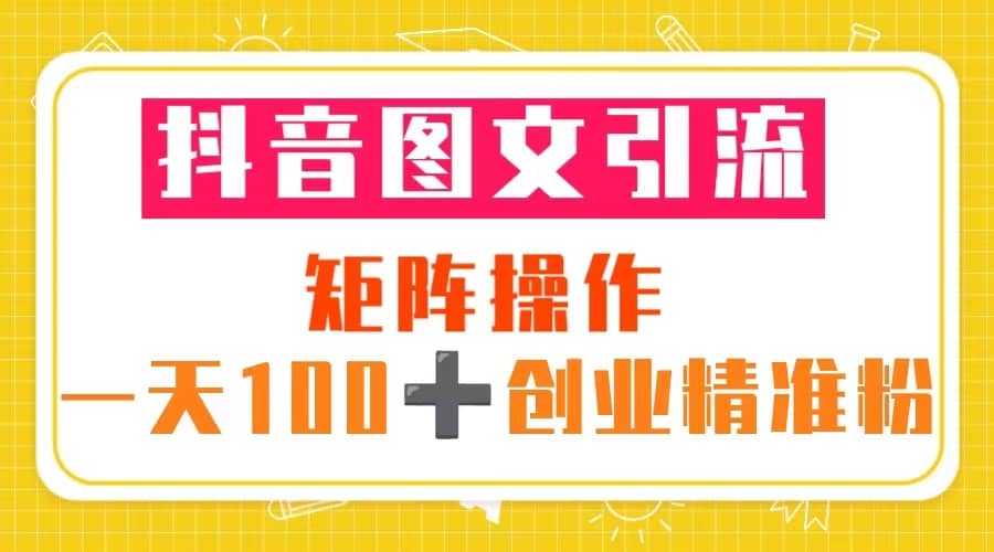 抖音图文引流 矩阵操作 一天100 创业精准粉（5节视频课 素材模板）-启创网