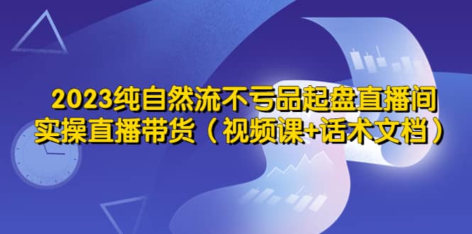 2023纯自然流不亏品起盘直播间，实操直播带货（视频课 话术文档）-启创网