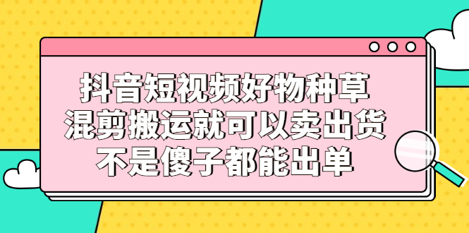 抖音短视频好物种草，混剪搬运就可以卖出货，不是傻子都能出单-启创网