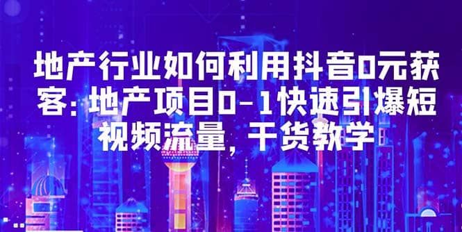 地产行业如何利用抖音0元获客：地产项目0-1快速引爆短视频流量，干货教学-启创网