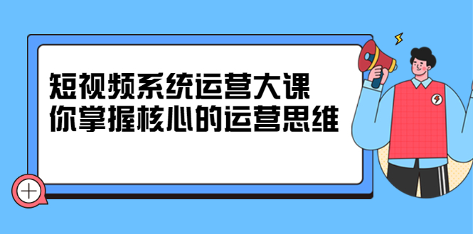 短视频系统运营大课，你掌握核心的运营思维 价值7800元-启创网