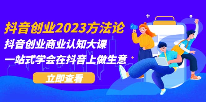 抖音创业2023方法论：抖音创业商业认知大课，一站式学会在抖音上做生意-启创网