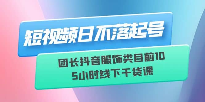 短视频日不落起号【6月11线下课】团长抖音服饰类目前10 5小时线下干货课-启创网