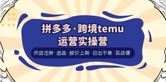 拼多多·跨境temu运营实操营：开店注册·选品·核价上架·日出千单·实战课-启创网