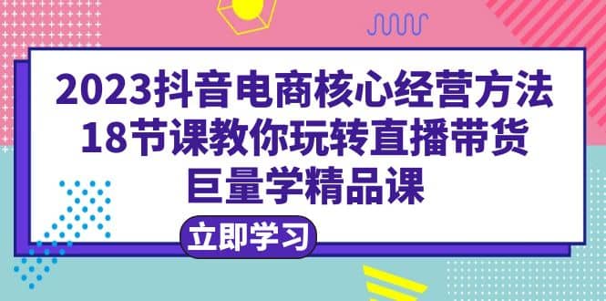 2023抖音电商核心经营方法：18节课教你玩转直播带货，巨量学精品课-启创网