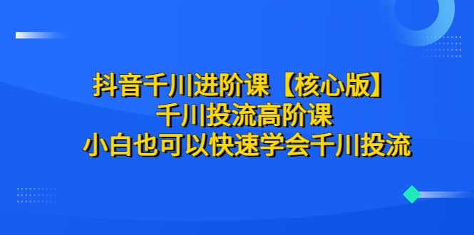 抖音千川进阶课【核心版】 千川投流高阶课 小白也可以快速学会千川投流-启创网