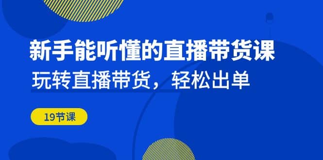 新手能听懂的直播带货课：玩转直播带货，轻松出单（19节课）-启创网